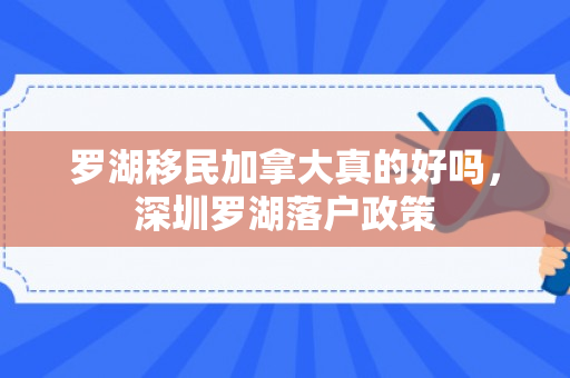 罗湖移民加拿大真的好吗，深圳罗湖落户政策