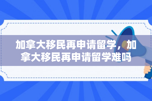 加拿大移民再申请留学，加拿大移民再申请留学难吗