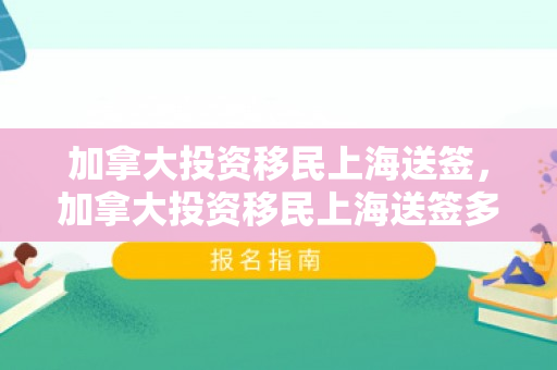 加拿大投资移民上海送签，加拿大投资移民上海送签多久