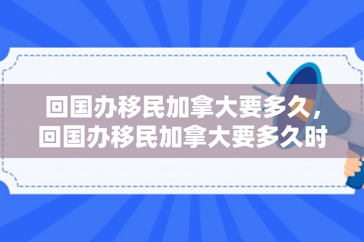 回国办移民加拿大要多久，回国办移民加拿大要多久时间