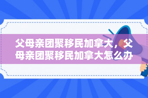 父母亲团聚移民加拿大，父母亲团聚移民加拿大怎么办