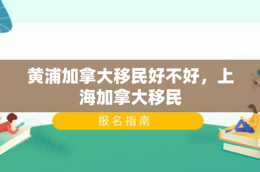 黄浦加拿大移民好不好，上海加拿大移民
