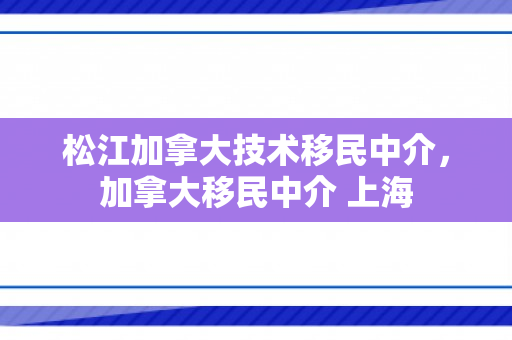 松江加拿大技术移民中介，加拿大移民中介 上海