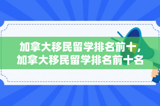 加拿大移民留学排名前十，加拿大移民留学排名前十名