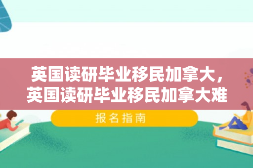 英国读研毕业移民加拿大，英国读研毕业移民加拿大难吗