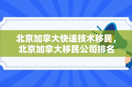 北京加拿大快速技术移民，北京加拿大移民公司排名
