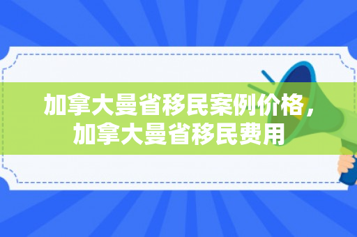 加拿大曼省移民案例价格，加拿大曼省移民费用