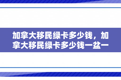 加拿大移民绿卡多少钱，加拿大移民绿卡多少钱一盆一人