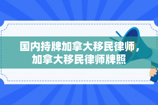 国内持牌加拿大移民律师，加拿大移民律师牌照
