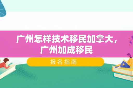 广州怎样技术移民加拿大，广州加成移民