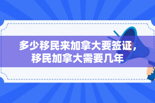 多少移民来加拿大要签证，移民加拿大需要几年