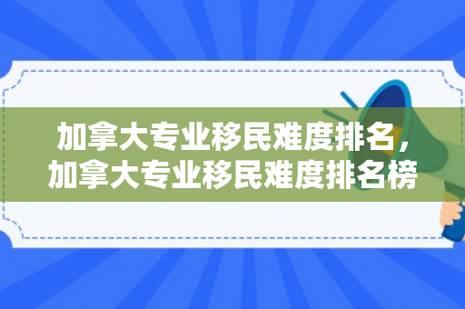 加拿大专业移民难度排名，加拿大专业移民难度排名榜