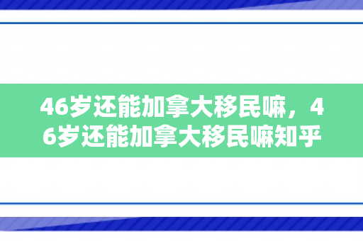 46岁还能加拿大移民嘛，46岁还能加拿大移民嘛知乎
