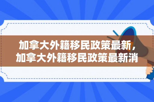 加拿大外籍移民政策最新，加拿大外籍移民政策最新消息