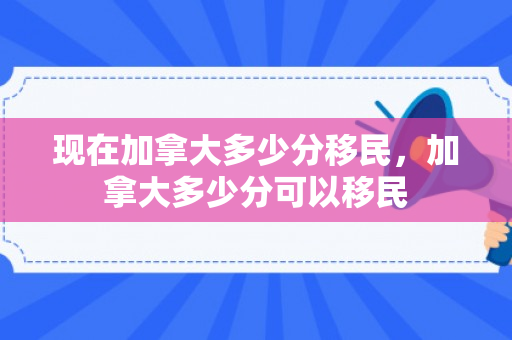 现在加拿大多少分移民，加拿大多少分可以移民