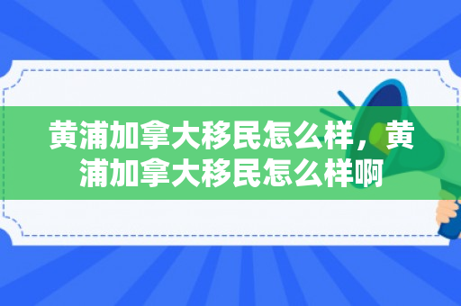 黄浦加拿大移民怎么样，黄浦加拿大移民怎么样啊