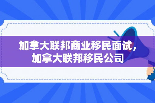 加拿大联邦商业移民面试，加拿大联邦移民公司