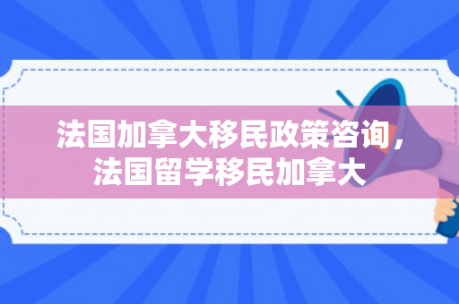 法国加拿大移民政策咨询，法国留学移民加拿大