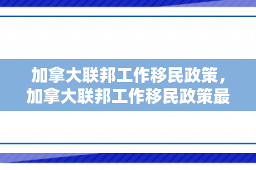 加拿大联邦工作移民政策，加拿大联邦工作移民政策最新