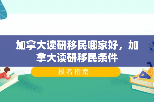 加拿大读研移民哪家好，加拿大读研移民条件