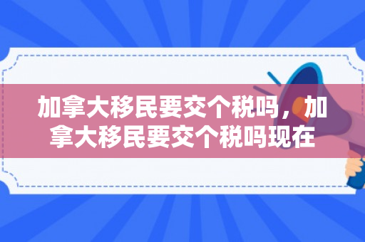 加拿大移民要交个税吗，加拿大移民要交个税吗现在