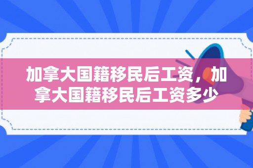 加拿大国籍移民后工资，加拿大国籍移民后工资多少
