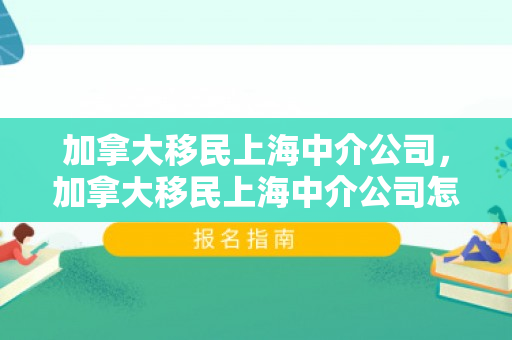 加拿大移民上海中介公司，加拿大移民上海中介公司怎么样