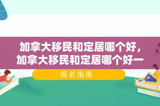 加拿大移民和定居哪个好，加拿大移民和定居哪个好一点