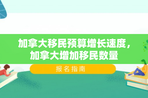 加拿大移民预算增长速度，加拿大增加移民数量
