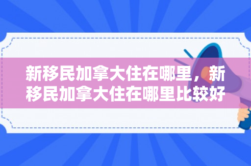 新移民加拿大住在哪里，新移民加拿大住在哪里比较好