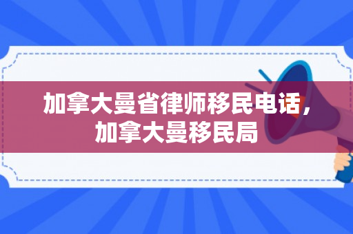 加拿大曼省律师移民电话，加拿大曼移民局