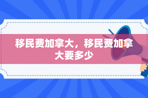 移民费加拿大，移民费加拿大要多少