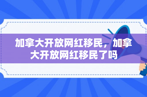 加拿大开放网红移民，加拿大开放网红移民了吗