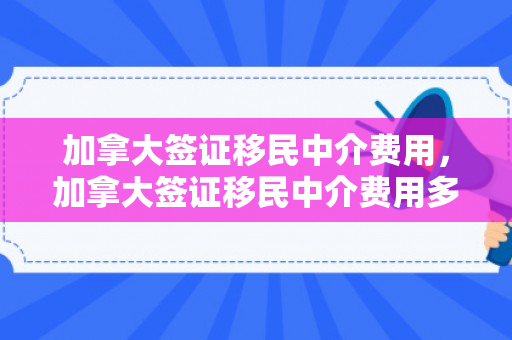 加拿大签证移民中介费用，加拿大签证移民中介费用多少