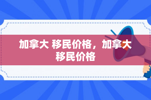 加拿大 移民价格，加拿大移民价格
