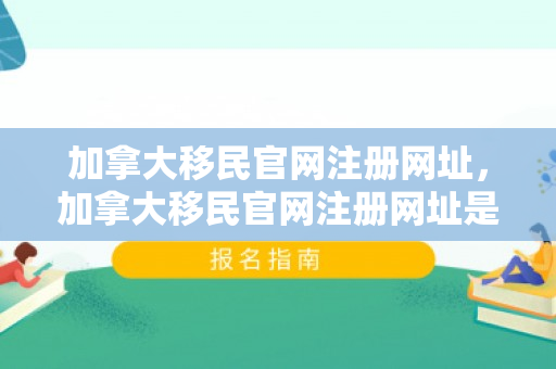 加拿大移民官网注册网址，加拿大移民官网注册网址是什么