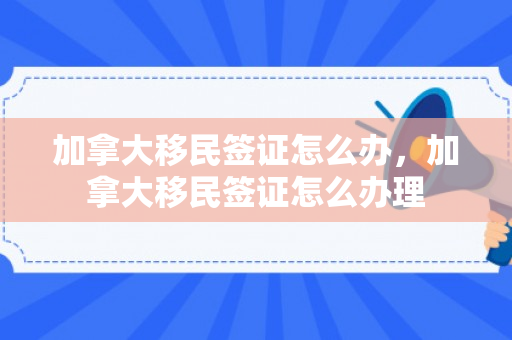 加拿大移民签证怎么办，加拿大移民签证怎么办理