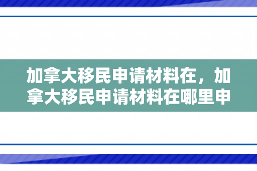 加拿大移民申请材料在，加拿大移民申请材料在哪里申请