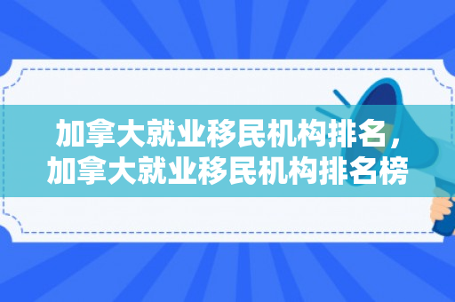 加拿大就业移民机构排名，加拿大就业移民机构排名榜