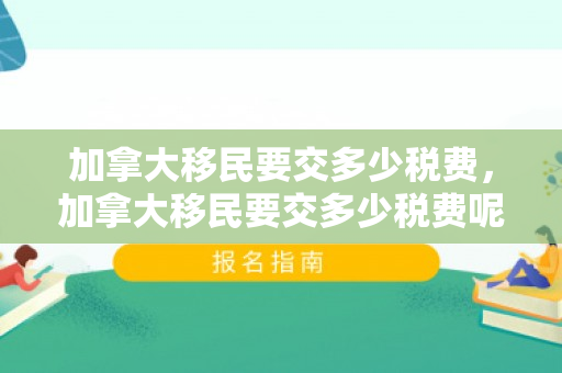 加拿大移民要交多少税费，加拿大移民要交多少税费呢