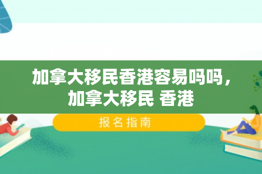 加拿大移民香港容易吗吗，加拿大移民 香港