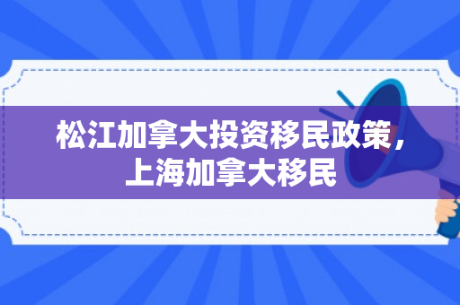 松江加拿大投资移民政策，上海加拿大移民