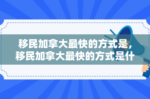 移民加拿大最快的方式是，移民加拿大最快的方式是什么