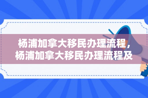 杨浦加拿大移民办理流程，杨浦加拿大移民办理流程及费用