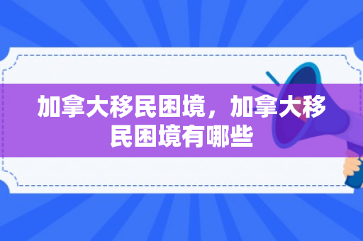加拿大移民困境，加拿大移民困境有哪些