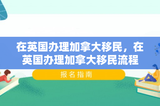 在英国办理加拿大移民，在英国办理加拿大移民流程