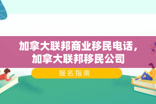 加拿大联邦商业移民电话，加拿大联邦移民公司