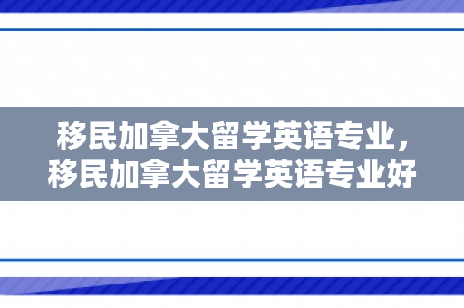 移民加拿大留学英语专业，移民加拿大留学英语专业好吗