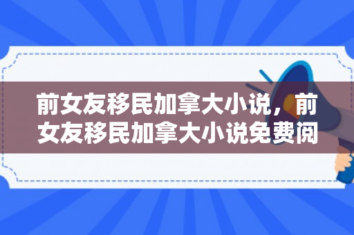前女友移民加拿大小说，前女友移民加拿大小说免费阅读