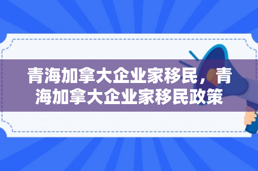 青海加拿大企业家移民，青海加拿大企业家移民政策